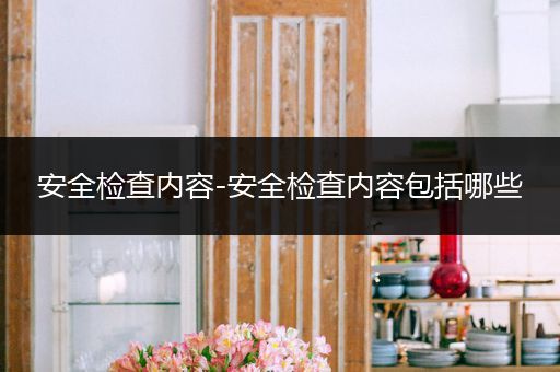 安全检查内容-安全检查内容包括哪些