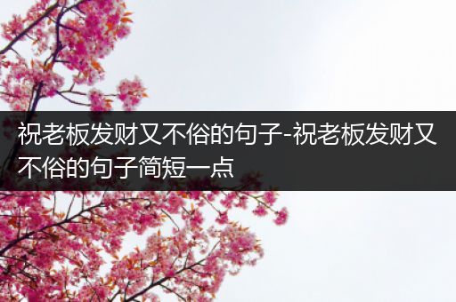 祝老板发财又不俗的句子-祝老板发财又不俗的句子简短一点