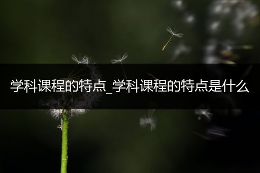 学科课程的特点_学科课程的特点是什么
