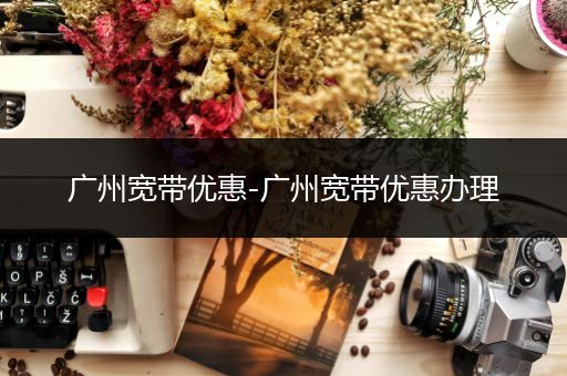 广州宽带优惠-广州宽带优惠办理