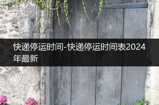 快递停运时间-快递停运时间表2024年最新