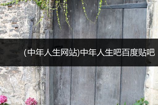 (中年人生网站)中年人生吧百度贴吧