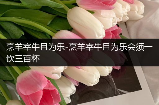 烹羊宰牛且为乐-烹羊宰牛且为乐会须一饮三百杯