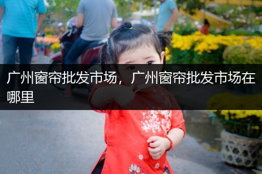 广州窗帘批发市场,广州窗帘批发市场在哪里