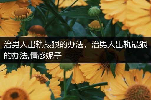 治男人出轨最狠的办法,治男人出轨最狠的办法,情感妮子