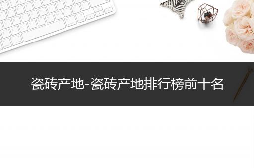 瓷砖产地-瓷砖产地排行榜前十名