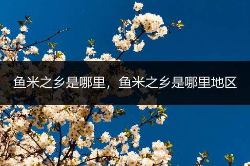 鱼米之乡是哪里,鱼米之乡是哪里地区