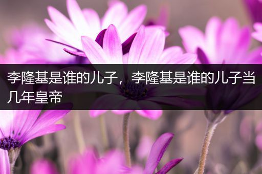 李隆基是谁的儿子,李隆基是谁的儿子当几年皇帝