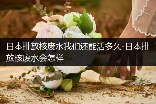 日本排放核废水我们还能活多久-日本排放核废水会怎样