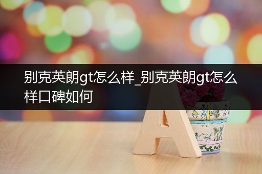 别克英朗gt怎么样_别克英朗gt怎么样口碑如何