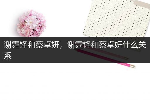 谢霆锋和蔡卓妍,谢霆锋和蔡卓妍什么关系