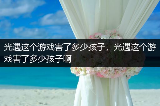 光遇这个游戏害了多少孩子,光遇这个游戏害了多少孩子啊