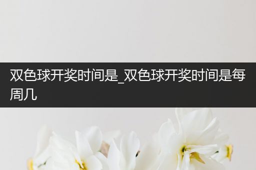 双色球开奖时间是_双色球开奖时间是每周几