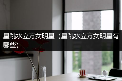 星跳水立方女明星(星跳水立方女明星有哪些)
