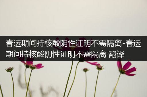 春运期间持核酸阴性证明不需隔离-春运期间持核酸阴性证明不需隔离 翻译