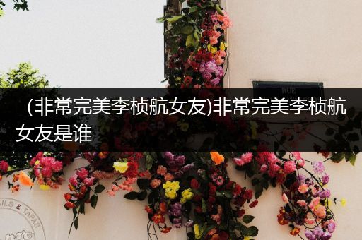 (非常完美李桢航女友)非常完美李桢航女友是谁