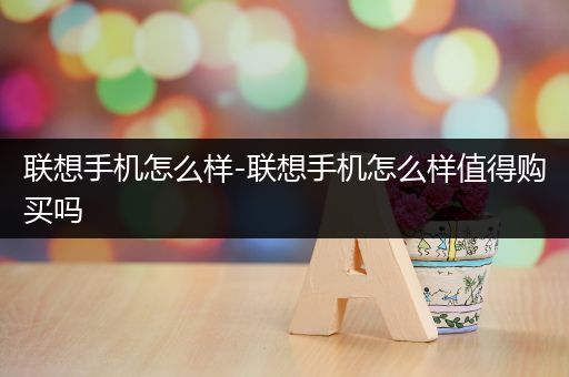 联想手机怎么样-联想手机怎么样值得购买吗