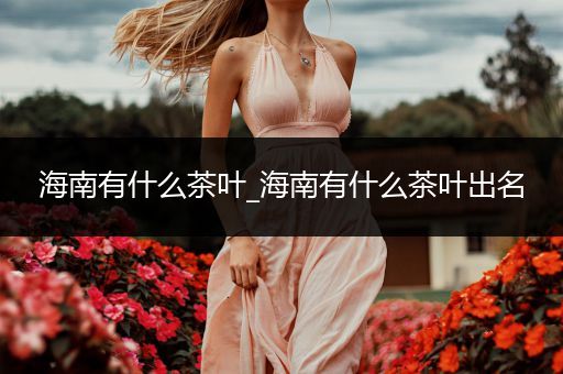 海南有什么茶叶_海南有什么茶叶出名