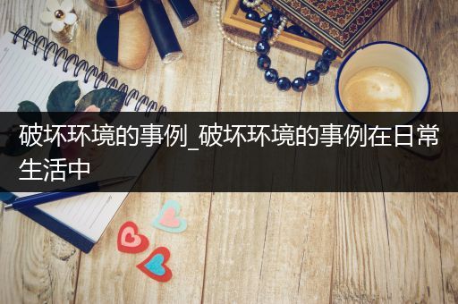 破坏环境的事例_破坏环境的事例在日常生活中