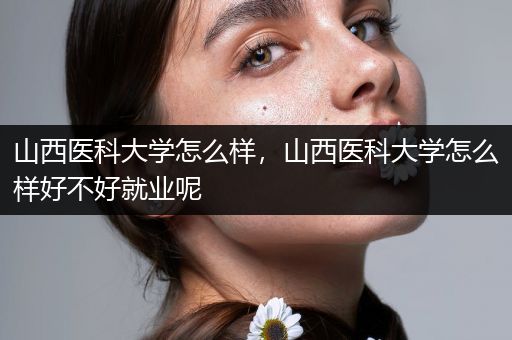 山西医科大学怎么样,山西医科大学怎么样好不好就业呢