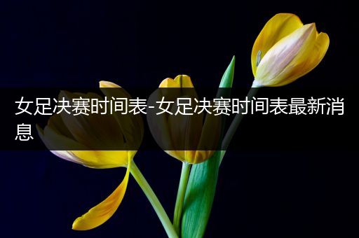 女足决赛时间表-女足决赛时间表最新消息