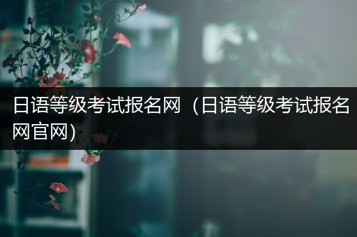 日语等级考试报名网(日语等级考试报名网官网)