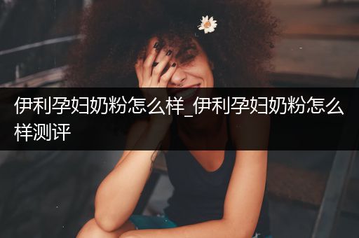 伊利孕妇奶粉怎么样_伊利孕妇奶粉怎么样测评