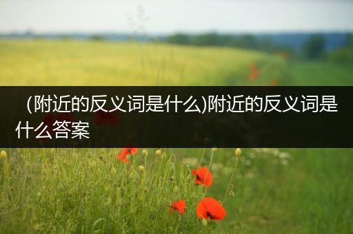 (附近的反义词是什么)附近的反义词是什么答案