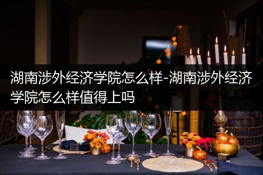 湖南涉外经济学院怎么样-湖南涉外经济学院怎么样值得上吗