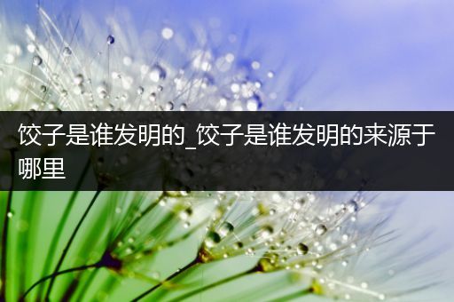 饺子是谁发明的_饺子是谁发明的来源于哪里
