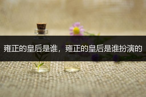 雍正的皇后是谁,雍正的皇后是谁扮演的