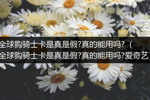 全球购骑士卡是真是假?真的能用吗?(全球购骑士卡是真是假?真的能用吗?爱奇艺)