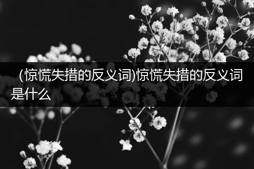 (惊慌失措的反义词)惊慌失措的反义词是什么