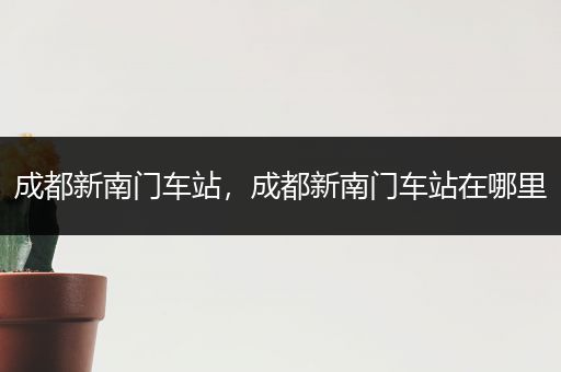 成都新南门车站,成都新南门车站在哪里