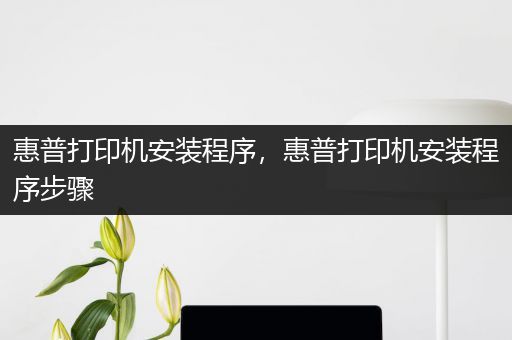 惠普打印机安装程序,惠普打印机安装程序步骤