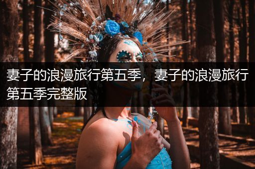 妻子的浪漫旅行第五季,妻子的浪漫旅行第五季完整版