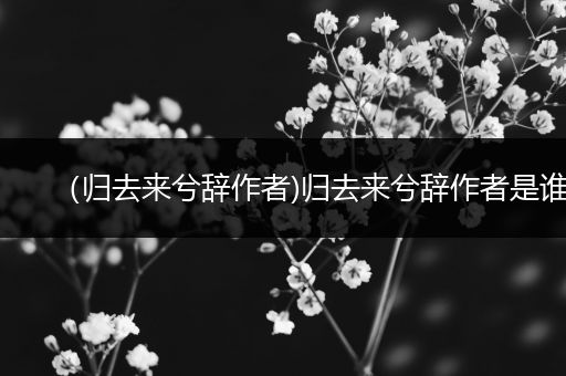(归去来兮辞作者)归去来兮辞作者是谁