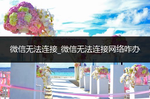 微信无法连接_微信无法连接网络咋办