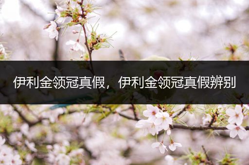 伊利金领冠真假,伊利金领冠真假辨别