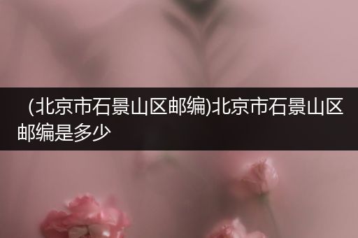 (北京市石景山区邮编)北京市石景山区邮编是多少