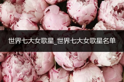 世界七大女歌星_世界七大女歌星名单