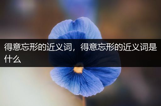 得意忘形的近义词,得意忘形的近义词是什么