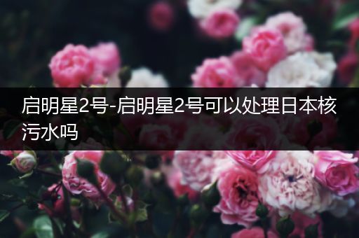 启明星2号-启明星2号可以处理日本核污水吗