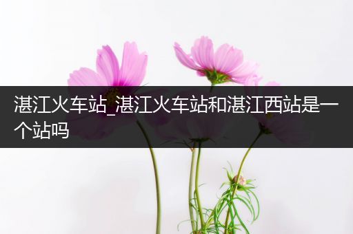 湛江火车站_湛江火车站和湛江西站是一个站吗