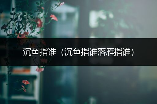沉鱼指谁(沉鱼指谁落雁指谁)