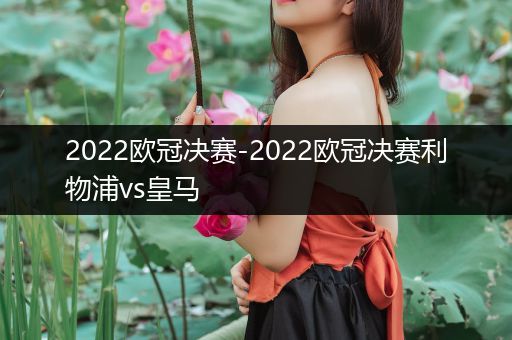 2022欧冠决赛-2022欧冠决赛利物浦vs皇马