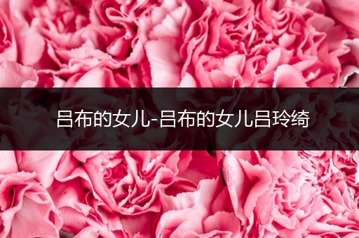 吕布的女儿-吕布的女儿吕玲绮