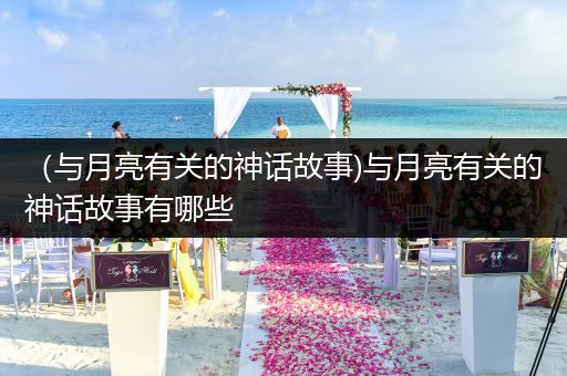 （与月亮有关的神话故事)与月亮有关的神话故事有哪些