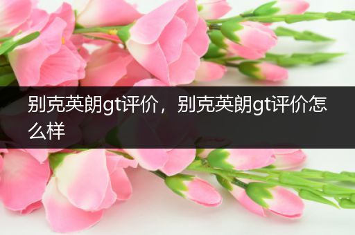别克英朗gt评价，别克英朗gt评价怎么样