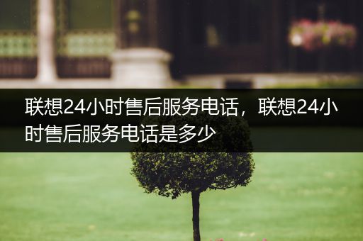 联想24小时售后服务电话,联想24小时售后服务电话是多少